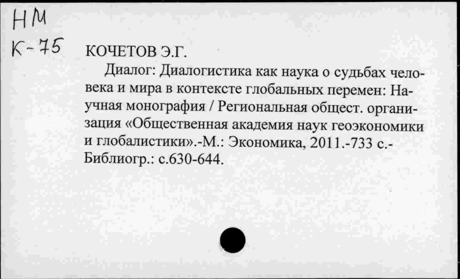 ﻿КОЧЕТОВ Э.Г.
Диалог: Диалогистика как наука о судьбах человека и мира в контексте глобальных перемен: Научная монография / Региональная общест. организация «Общественная академия наук геоэкономики и глобалистики».-М.: Экономика, 2011.-733 с,-Библиогр.: с.630-644.